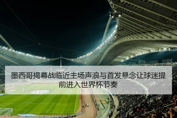 墨西哥揭幕战临近主场声浪与首发悬念让球迷提前进入世界杯节奏